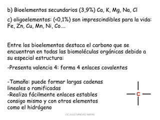 b) Bioelementos secundarios (3,9%) Ca, K, Mg, Na, Cl
c) oligoelementos: (<0,1%) son imprescindibles para la vida:
Fe, Zn, Cu, Mn, Ni, Co….
Entre los bioelementos destaca el carbono que se
encuentran en todas las biomoléculas orgánicas debido a
su especial estructura:
-Presenta valencia 4: forma 4 enlaces covalentes
-Tamaño: puede formar largas cadenas
lineales o ramificadas
-Realiza fácilmente enlaces estables
consigo mismo y con otros elementos
como el hidrógeno
CIC JULIO SÁNCHEZ MATAS
 