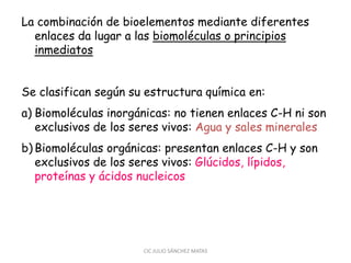 La combinación de bioelementos mediante diferentes
enlaces da lugar a las biomoléculas o principios
inmediatos
Se clasifican según su estructura química en:
a) Biomoléculas inorgánicas: no tienen enlaces C-H ni son
exclusivos de los seres vivos: Agua y sales minerales
b) Biomoléculas orgánicas: presentan enlaces C-H y son
exclusivos de los seres vivos: Glúcidos, lípidos,
proteínas y ácidos nucleicos
CIC JULIO SÁNCHEZ MATAS
 