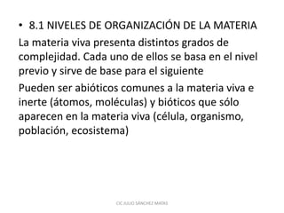 • 8.1 NIVELES DE ORGANIZACIÓN DE LA MATERIA
La materia viva presenta distintos grados de
complejidad. Cada uno de ellos se basa en el nivel
previo y sirve de base para el siguiente
Pueden ser abióticos comunes a la materia viva e
inerte (átomos, moléculas) y bióticos que sólo
aparecen en la materia viva (célula, organismo,
población, ecosistema)
CIC JULIO SÁNCHEZ MATAS
 