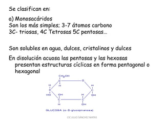Se clasifican en:
a) Monosacáridos
Son los más simples; 3-7 átomos carbono
3C- triosas, 4C Tetrosas 5C pentosas…
Son solubles en agua, dulces, cristalinos y dulces
En disolución acuosa las pentosas y las hexosas
presentan estructuras cíclicas en forma pentagonal o
hexagonal
CIC JULIO SÁNCHEZ MATAS
 
