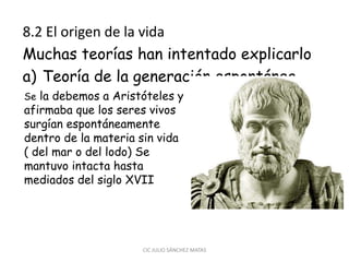 8.2 El origen de la vida
Muchas teorías han intentado explicarlo
a) Teoría de la generación espontánea
CIC JULIO SÁNCHEZ MATAS
Se la debemos a Aristóteles y
afirmaba que los seres vivos
surgían espontáneamente
dentro de la materia sin vida
( del mar o del lodo) Se
mantuvo intacta hasta
mediados del siglo XVII
 