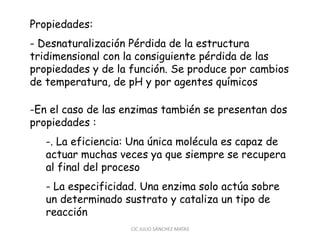 Propiedades:
- Desnaturalización Pérdida de la estructura
tridimensional con la consiguiente pérdida de las
propiedades y de la función. Se produce por cambios
de temperatura, de pH y por agentes químicos
-En el caso de las enzimas también se presentan dos
propiedades :
-. La eficiencia: Una única molécula es capaz de
actuar muchas veces ya que siempre se recupera
al final del proceso
- La especificidad. Una enzima solo actúa sobre
un determinado sustrato y cataliza un tipo de
reacción
CIC JULIO SÁNCHEZ MATAS
 