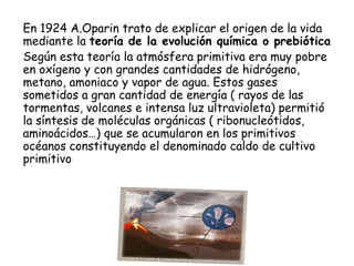 En 1924 A.Oparin trato de explicar el origen de la vida
mediante la teoría de la evolución química o prebiótica
Según esta teoría la atmósfera primitiva era muy pobre
en oxígeno y con grandes cantidades de hidrógeno,
metano, amoniaco y vapor de agua. Estos gases
sometidos a gran cantidad de energía ( rayos de las
tormentas, volcanes e intensa luz ultravioleta) permitió
la síntesis de moléculas orgánicas ( ribonucleótidos,
aminoácidos…) que se acumularon en los primitivos
océanos constituyendo el denominado caldo de cultivo
primitivo
CIC JULIO SÁNCHEZ MATAS
 