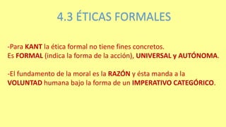 4.3 ÉTICAS FORMALES
-Para KANT la ética formal no tiene fines concretos.
Es FORMAL (indica la forma de la acción), UNIVERSAL y AUTÓNOMA.
-El fundamento de la moral es la RAZÓN y ésta manda a la
VOLUNTAD humana bajo la forma de un IMPERATIVO CATEGÓRICO.
 