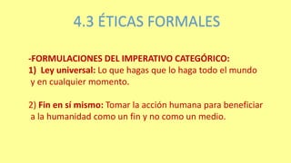 4.3 ÉTICAS FORMALES
-FORMULACIONES DEL IMPERATIVO CATEGÓRICO:
1) Ley universal: Lo que hagas que lo haga todo el mundo
y en cualquier momento.
2) Fin en sí mismo: Tomar la acción humana para beneficiar
a la humanidad como un fin y no como un medio.
 