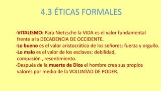 4.3 ÉTICAS FORMALES
-VITALISMO: Para Nietzsche la VIDA es el valor fundamental
frente a la DECADENCIA DE OCCIDENTE.
-Lo bueno es el valor aristocrático de los señores: fuerza y orgullo.
-Lo malo es el valor de los esclavos: debilidad,
compasión , resentimiento.
-Después de la muerte de Dios el hombre crea sus propios
valores por medio de la VOLUNTAD DE PODER.
 
