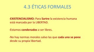 4.3 ÉTICAS FORMALES
-EXISTENCIALISMO: Para Sartre la existencia humana
está marcada por la LIBERTAD.
-Estamos condenados a ser libres.
-No hay normas morales salvo las que cada uno se pone
desde su propia libertad.
 