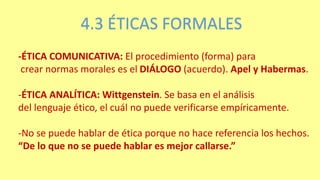 4.3 ÉTICAS FORMALES
-ÉTICA COMUNICATIVA: El procedimiento (forma) para
crear normas morales es el DIÁLOGO (acuerdo). Apel y Habermas.
-ÉTICA ANALÍTICA: Wittgenstein. Se basa en el análisis
del lenguaje ético, el cuál no puede verificarse empíricamente.
-No se puede hablar de ética porque no hace referencia los hechos.
“De lo que no se puede hablar es mejor callarse.”
 
