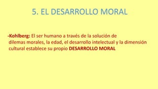 5. EL DESARROLLO MORAL
-Kohlberg: El ser humano a través de la solución de
dilemas morales, la edad, el desarrollo intelectual y la dimensión
cultural establece su propio DESARROLLO MORAL
 