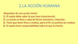 2.LA ACCIÓN HUMANA
-Requisitos de una acción moral:
1) El sujeto debe saber lo que hace (consciencia).
2) La acción se lleva a cabo de forma voluntaria. Intención.
3) Tiene que tener fines y medios, pero el fin no justifica los medios.
4) El sujeto tiene responsabilidad sobre lo que ha hecho.
 