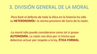 3. DIVISIÓN GENERAL DE LA MORAL
-Para Kant el defecto de toda la ética en la historia ha sido
su HETERONOMÍA= la norma proviene de fuera de la razón.
-La moral sólo puede considerarse como tal si posee
AUTONOMÍA. La razón nos dice por sí misma que
debemos actuar por respeto a la ley. ÉTICA FORMAL.
 