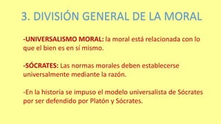 3. DIVISIÓN GENERAL DE LA MORAL
-UNIVERSALISMO MORAL: la moral está relacionada con lo
que el bien es en sí mismo.
-SÓCRATES: Las normas morales deben establecerse
universalmente mediante la razón.
-En la historia se impuso el modelo universalista de Sócrates
por ser defendido por Platón y Sócrates.
 