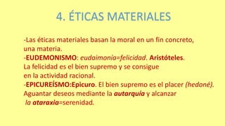 4. ÉTICAS MATERIALES
-Las éticas materiales basan la moral en un fin concreto,
una materia.
-EUDEMONISMO: eudaimonía=felicidad. Aristóteles.
La felicidad es el bien supremo y se consigue
en la actividad racional.
-EPICUREÍSMO:Epicuro. El bien supremo es el placer (hedoné).
Aguantar deseos mediante la autarquía y alcanzar
la ataraxia=serenidad.
 