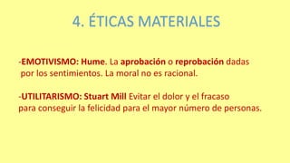 4. ÉTICAS MATERIALES
-EMOTIVISMO: Hume. La aprobación o reprobación dadas
por los sentimientos. La moral no es racional.
-UTILITARISMO: Stuart Mill Evitar el dolor y el fracaso
para conseguir la felicidad para el mayor número de personas.
 