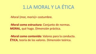 1.LA MORAL Y LA ÉTICA
-Moral (mor, moris)= costumbre.
-Moral como estructura: Conjunto de normas.
MORAL, qué hago. Dimensión práctica.
-Moral como contenido: Valores para la conducta.
ÉTICA, teoría de los valores. Dimensión teórica.
 