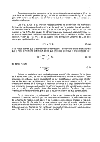 11
Suponiendo que los momentos varíen desde M1 en la cara izquierda a M2 en la
cara derecha de dicha porción de viga, tal cual se esquematizan en la Fig. 8.7(a), se
generarán tensiones de corte en el tramo ya que hay variación de las fuerzas de
tracción en el acero.
Las Fig. 8.7(b) a (f) indican respectivamente la distribución de momentos
flectores M, de tensiones de adherencia u, de tensiones de tracción ft en el hormigón,
de tensiones de tracción en el acero fs y del módulo de rigidez a flexión EI. Tal cual
muestra la Fig. 8.2(b), las fuerzas de adherencia en una porción de viga de longitud ∆x,
se generan a causa de que las tensiones en el acero, y en consecuencia las fuerzas de
tracción, varían de T a T+∆T. Si se supone una distribución uniforme de u en ese
tramo, por equilibrio deber ser:
∆T = u ∑o ∆x (8.4a)
y se puede admitir que la fuerza interna de tracción T debe variar en la misma forma
que lo hace el momento externo M, por lo que entonces, siendo jd el brazo elástico es:
x
jd
V
jd
M
T ∆=
∆
=∆ (8.4b)
de donde resulta:
∑
=
ojd
V
u (8.5)
Esta ecuación indica que cuando el grado de variación del momento flector (esto
es el esfuerzo de corte) es alto, las tensiones de adherencia resultarán elevadas. Debe
aclararse, sin embargo, que la ecuación 8.5 es muy simplificada y sobre estima el valor
real de las tensiones de adherencia. Esto es porque, tal cual muestra la Fig. 8.7, la
presencia de fisuras en el hormigón a intervalos discretos a lo largo del elemento hace
que aparezcan tensiones adicionales de adherencia debido a la tracción que es posible
que el hormigón aún pueda desarrollar entre las grietas. Es decir, hay cierta
redistribución de las tensiones, por lo que la ecuación anterior es muy conservadora.
Es de hacer notar que, aún cuando la fuerza de corte sea nula (por ser zona de
momento constante), se van a producir tensiones de adherencia debidas a la variación
de la fuerza de tracción en el acero. A tal respecto es interesante analizar la Fig. 8.8,
tomada de Ref.[2]. En esta figura, note además que para el estado I no deberían
aparecer tensiones de adherencia en el tramo central, entre las fuerza P, pues como no
deberían aparecer fisuras, no hay razón para que las fuerzas en el acero varíen en ese
tramo. Sí aparecerán, tal cual se indican, en el estado II.
 