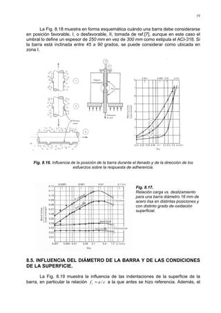 19
La Fig. 8.18 muestra en forma esquemática cuándo una barra debe considerarse
en posición favorable, I, o desfavorable, II, tomada de ref.[7], aunque en este caso el
umbral lo define un espesor de 250 mm en vez de 300 mm como estipula el ACI-318. Si
la barra está inclinada entre 45 a 90 grados, se puede considerar como ubicada en
zona I.
Fig. 8.16. Influencia de la posición de la barra durante el llenado y de la dirección de los
esfuerzos sobre la respuesta de adherencia.
Fig. 8.17.
Relación carga vs. deslizamiento
para una barra diámetro 16 mm de
acero lisa en distintas posiciones y
con distinto grado de oxidación
superficial.
8.5. INFLUENCIA DEL DIÁMETRO DE LA BARRA Y DE LAS CONDICIONES
DE LA SUPERFICIE.
La Fig. 8.19 muestra la influencia de las indentaciones de la superficie de la
barra, en particular la relación cafr /= a la que antes se hizo referencia. Además, el
 