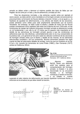 5
armado se deben evitar o demorar al máximo posible dos tipos de fallas por ser
frágiles: las de corte por un lado, y las de adherencia y anclaje por otro.
Para las situaciones normales, y las extremas cuando actúa por ejemplo el
sismo severo, se debe admitir como inevitable en el hormigón armado convencional (no
precomprimido), la formación de fisuras debidas a tracción. Si bien εc no es igual a εs, la
hipótesis de igualdad de deformaciones, a los efectos del diseño de las secciones,
puede admitirse como válida pues está ampliamente demostrado que da buenos
resultados. Sin embargo, se debe cuidar el diseño y detalle de modo que las fisuras
puedan considerarse como capilares (del orden de la décima de mm). Para esto, en las
condiciones de trabajo del material compuesto hormigón armado la adherencia cumple
un rol fundamental, y por ello la ref. [1] indica que el aspecto más importante en el
detalle de las estructuras de hormigón armado apunta a que las condiciones de
adherencia sean las más efectivas. Lamentablemente esto no es muy comprendido en
la práctica real, y en general se han prior izado los cálculos numéricos de las secciones
de hormigón armado antes que el diseño y detalle de las mismas, de los elementos
estructurales completos y de sus conexiones. Muchos terremotos pasados han dado
cuenta de falta de adecuados detalles de anclaje, como los que se muestran en la Fig.
8.1(a) y (b), durante los terremotos de Loma Prieta (1989) y San Fernando (1971),
ambos en California, EEUU.
Fig. 8.1(b).
Falla de arrancamiento de las barras
durante el terremoto de San
Fernando, 1971. California. EEUU.
Algunos autores,
Ref.[2], hacen una distinción
entre dos estados para el
comportamiento del hormigón
armado: (i) Estado I: la zona
traccionada no se encuentra
fisurada, y el hormigón
contribuye a resistir la tracción;
y (ii) Estado II: cuando
superado el valor máximo de deformación por tracción aparecen numerosas fisuras, y
entonces es la armadura la que debe resistir la tracción.
Fig. 8.2.
Generación de fuerzas de
anclaje y de adherencia por
flexión.
 