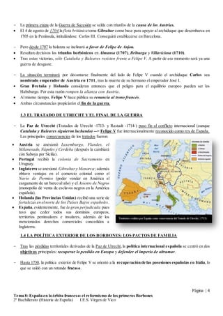 Página | 4
Tema 8: España en la órbita francesa: el reformismo de los primeros Borbones
2º Bachillerato (Historia de España) I.E.S. Virgen de Vico
- La primera etapa de la Guerra de Sucesión se salda con triunfos de la causa de los Austrias.
 El 4 de agosto de 1704 la flota británica toma Gibraltar como base para apoyar al archiduque que desembarca en
1705 en la Península, intitulándose Carlos III. Conseguirá establecerse en Barcelona.
- Pero desde 1707 la balanza se inclinará a favor de Felipe de Anjou.
 Resultan decisivos los triunfos borbónicos en Almansa (1707), Brihuega y Villaviciosa (1710).
 Tras estas victorias, sólo Cataluña y Baleares resisten frente a Felipe V. A partir de ese momento será ya una
guerra de desgaste.
- La situación terminará por decantarse finalmente del lado de Felipe V cuando el archiduque Carlos sea
nombrado emperador de Austria en 1711, tras la muerte de su hermano el emperador José I.
 Gran Bretaña y Holanda consideran entonces que el peligro para el equilibrio europeo pueden ser los
Habsburgo. Por esta razón rompen la alianza con Austria.
 Al mismo tiempo, Felipe V hace pública su renuncia al trono francés.
 Ambas circunstancias propiciarán el fin de la guerra.
1.3 EL TRATADO DE UTRECHT Y EL FINAL DE LA GUERRA
- La Paz de Utrecht (Tratados de Utrecht -1713- y Rastadt -1714-) puso fin al conflicto internacional (aunque
Cataluña y Baleares siguieron luchando) --> Felipe V fue internacionalmente reconocido como rey de España.
Las principales consecuencias de los tratados fueron:
1.4 LA POLÍTICA EXTERIOR DE LOS BORBONES: LOS PACTOS DE FAMILIA
- Tras las pérdidas territoriales derivadas de la Paz de Utrecht, la política internacional española se centró en dos
objetivos principales: recuperar lo perdido en Europa y defender el imperio de ultramar.
- Hasta 1730, la política exterior de Felipe V se orientó a la recuperación de las posesiones españolas en Italia, lo
que se saldó con un rotundo fracaso.
 Austria se anexionó Luxemburgo, Flandes, el
Milanesado, Nápoles y Cerdeña (después la cambiará
con Saboya por Sicilia).
 Portugal recibió la colonia de Sacramento en
Uruguay.
 Inglaterra se anexionó Gibraltar y Menorca; además
obtuvo ventajas en el comercio colonial como el
Navío de Permiso (poder vender en América el
cargamento de un barco al año) y el Asiento de Negros
(monopolio de venta de esclavos negros en la América
española).
 Holanda (las Provincias Unidas) recibió una serie de
fortalezas en el norte de los Países Bajos españoles.
 España, evidentemente, fue la gran perjudicada pues
tuvo que ceder todos sus dominios europeos,
territorios peninsulares e insulares, además de los
mencionados derechos comerciales concedidos a
Inglaterra.
 