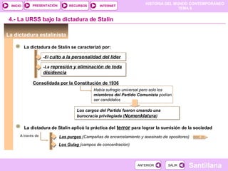 HISTORIA DEL MUNDO CONTEMPORÁNEO
TEMA 8
RECURSOS INTERNETPRESENTACIÓN
Santillana
INICIO
SALIRSALIRANTERIORANTERIOR
La dictadura estalinista
4.- La URSS bajo la dictadura de Stalin
La dictadura de Stalin se caracterizó por:
-El culto a la personalidad del líder-El culto a la personalidad del líder
-La represión y eliminación de toda
disidencia
-La represión y eliminación de toda
disidencia
Consolidada por la Constitución de 1936
Había sufragio universal pero solo los
miembros del Partido Comunista podían
ser candidatos
Los cargos del Partido fueron creando una
burocracia privilegiada (Nomenklatura)
Los cargos del Partido fueron creando una
burocracia privilegiada (Nomenklatura)
La dictadura de Stalin aplicó la práctica del terror para lograr la sumisión de la sociedad
A través de Las purgas (Campañas de encarcelamiento y asesinato de opositores)
Los Gulag (campos de concentración)
DOC. 21
 
