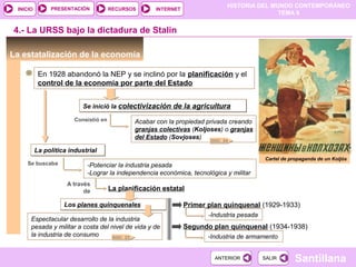 HISTORIA DEL MUNDO CONTEMPORÁNEO
TEMA 8
RECURSOS INTERNETPRESENTACIÓN
Santillana
INICIO
SALIRSALIRANTERIORANTERIOR
Los planes quinquenalesLos planes quinquenales
La estatalización de la economía
En 1928 abandonó la NEP y se inclinó por la planificación y el
control de la economía por parte del Estado
Se inició la colectivización de la agriculturaSe inició la colectivización de la agricultura
Cartel de propaganda de un Koljós
4.- La URSS bajo la dictadura de Stalin
Consistió en Acabar con la propiedad privada creando
granjas colectivas (Koljoses) o granjas
del Estado (Sovjoses)
La política industrialLa política industrial
Se buscaba -Potenciar la industria pesada
-Lograr la independencia económica, tecnológica y militar
A través
de La planificación estatal
Primer plan quinquenal (1929-1933)
-Industria pesada
Segundo plan quinquenal (1934-1938)
-Industria de armamento
Espectacular desarrollo de la industria
pesada y militar a costa del nivel de vida y de
la industria de consumo DOC. 23
DOC. 24
 
