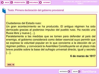 HISTORIA DEL MUNDO CONTEMPORÁNEO
TEMA 8
RECURSOS INTERNETPRESENTACIÓN
Santillana
INICIO
SALIRSALIRANTERIORANTERIOR
Texto: Primera declaración del gobierno provisional
Ciudadanos del Estado ruso:
Un gran acontecimiento se ha producido. El antiguo régimen ha sido
derrocado gracias al poderoso impulso del pueblo ruso. Ha nacido una
Rusia libre y nueva […].
Paralelamente a las medidas que se tomen para defender al país del
enemigo, el gobierno considerará como deber esencial suyo permitir que
se exprese la voluntad popular en lo que concierne a la elección de un
régimen político, y convocará la Asamblea Constituyente en el plazo más
breve posible sobre la base del sufragio universal directo, igual y secreto
[…].
6 de marzo de 1917
DOC. 10DOC. 10
 