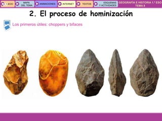 GEOGRAFÍA E HISTORIA 1.º ESO
TEMA 8
INICIOINICIO
MAPA
DEL TEMA
MAPA
DEL TEMA
ANIMACIONESANIMACIONES INTERNETINTERNET TEXTOSTEXTOSTEXTOS
ESQUEMAS
Y ACTIVIDADES
ESQUEMAS
Y ACTIVIDADES09
Los primeros útiles: choppers y bifaces
2. El proceso de hominización
 