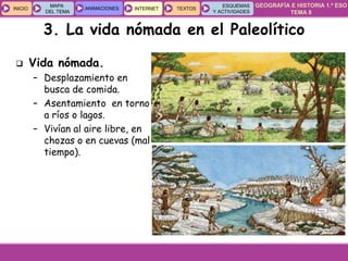 GEOGRAFÍA E HISTORIA 1.º ESO
TEMA 8
INICIOINICIO
MAPA
DEL TEMA
MAPA
DEL TEMA
ANIMACIONESANIMACIONES INTERNETINTERNET TEXTOSTEXTOSTEXTOS
ESQUEMAS
Y ACTIVIDADES
ESQUEMAS
Y ACTIVIDADES
3. La vida nómada en el Paleolítico
 Vida nómada.
– Desplazamiento en
busca de comida.
– Asentamiento en torno
a ríos o lagos.
– Vivían al aire libre, en
chozas o en cuevas (mal
tiempo).
 