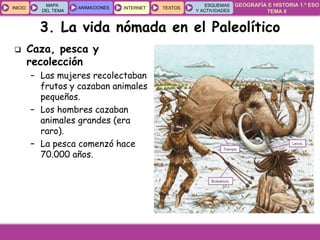 GEOGRAFÍA E HISTORIA 1.º ESO
TEMA 8
INICIOINICIO
MAPA
DEL TEMA
MAPA
DEL TEMA
ANIMACIONESANIMACIONES INTERNETINTERNET TEXTOSTEXTOSTEXTOS
ESQUEMAS
Y ACTIVIDADES
ESQUEMAS
Y ACTIVIDADES
3. La vida nómada en el Paleolítico
 Caza, pesca y
recolección
– Las mujeres recolectaban
frutos y cazaban animales
pequeños.
– Los hombres cazaban
animales grandes (era
raro).
– La pesca comenzó hace
70.000 años.
 
