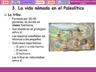 GEOGRAFÍA E HISTORIA 1.º ESO
TEMA 8
INICIOINICIO
MAPA
DEL TEMA
MAPA
DEL TEMA
ANIMACIONESANIMACIONES INTERNETINTERNET TEXTOSTEXTOSTEXTOS
ESQUEMAS
Y ACTIVIDADES
ESQUEMAS
Y ACTIVIDADES
3. La vida nómada en el Paleolítico
 La tribu.
– Formada por 20-40
personas, se dividía en
clanes familiares.
– Sus miembros se protegían
entre sí.
– Los mayores enseñaban las
técnicas a los pequeños.
– Individuos importantes:
o El jefe (= el más fuerte).
o El anciano.
o El hechicero.
– Las tribus se relacionaban
entre sí.
 