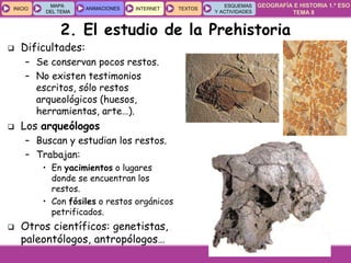 GEOGRAFÍA E HISTORIA 1.º ESO
TEMA 8
INICIOINICIO
MAPA
DEL TEMA
MAPA
DEL TEMA
ANIMACIONESANIMACIONES INTERNETINTERNET TEXTOSTEXTOSTEXTOS
ESQUEMAS
Y ACTIVIDADES
ESQUEMAS
Y ACTIVIDADES
 Dificultades:
– Se conservan pocos restos.
– No existen testimonios
escritos, sólo restos
arqueológicos (huesos,
herramientas, arte…).
 Los arqueólogos
– Buscan y estudian los restos.
– Trabajan:
• En yacimientos o lugares
donde se encuentran los
restos.
• Con fósiles o restos orgánicos
petrificados.
 Otros científicos: genetistas,
paleontólogos, antropólogos…
2. El estudio de la Prehistoria
 