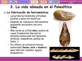 GEOGRAFÍA E HISTORIA 1.º ESO
TEMA 8
INICIOINICIO
MAPA
DEL TEMA
MAPA
DEL TEMA
ANIMACIONESANIMACIONES INTERNETINTERNET TEXTOSTEXTOSTEXTOS
ESQUEMAS
Y ACTIVIDADES
ESQUEMAS
Y ACTIVIDADES
3. La vida nómada en el Paleolítico
 La fabricación de herramientas
– Los primeros homínidos utilizaban
piedras y palos sin modificar.
– Después se realizaron instrumentos
golpeando una piedra con otra
(talla).
– Más tarde se utilizó sílex, piedra de
cuyos fragmentos (lascas) se
obtenían numerosas herramientas
(bifaces, raspadores, puntas de
lanza…)
– Por último, se utilizaron nuevos
materiales (hueso, asta o madera)
para fabricar arpones, agujas,
propulsores…
 