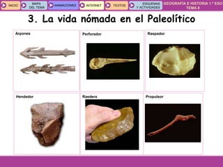 GEOGRAFÍA E HISTORIA 1.º ESO
TEMA 8
INICIOINICIO
MAPA
DEL TEMA
MAPA
DEL TEMA
ANIMACIONESANIMACIONES INTERNETINTERNET TEXTOSTEXTOSTEXTOS
ESQUEMAS
Y ACTIVIDADES
ESQUEMAS
Y ACTIVIDADES
3. La vida nómada en el Paleolítico
Arpones Perforador Raspador
Hendedor Raedera Propulsor
 