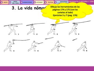 GEOGRAFÍA E HISTORIA 1.º ESO
TEMA 8
INICIOINICIO
MAPA
DEL TEMA
MAPA
DEL TEMA
ANIMACIONESANIMACIONES INTERNETINTERNET TEXTOSTEXTOSTEXTOS
ESQUEMAS
Y ACTIVIDADES
ESQUEMAS
Y ACTIVIDADES
3. La vida nómada en el PaleolíticoDibuja las herramientas de las
páginas 174 y 175 (con las
cartelas al lado)
Ejercicios 5 y 7 (pag. 176)
 