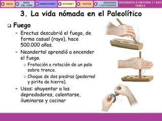 GEOGRAFÍA E HISTORIA 1.º ESO
TEMA 8
INICIOINICIO
MAPA
DEL TEMA
MAPA
DEL TEMA
ANIMACIONESANIMACIONES INTERNETINTERNET TEXTOSTEXTOSTEXTOS
ESQUEMAS
Y ACTIVIDADES
ESQUEMAS
Y ACTIVIDADES
3. La vida nómada en el Paleolítico
 Fuego
– Erectus descubrió el fuego, de
forma casual (rayo), hace
500.000 años.
– Neandertal aprendió a encender
el fuego.
o Frotación o rotación de un palo
sobre tronco.
o Choque de dos piedras (pedernal
y pirita de hierro).
– Usos: ahuyentar a los
depredadores, calentarse,
iluminarse y cocinar
 