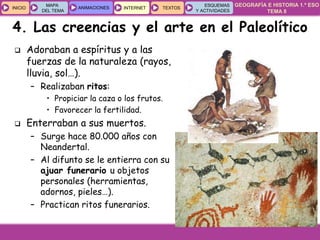 GEOGRAFÍA E HISTORIA 1.º ESO
TEMA 8
INICIOINICIO
MAPA
DEL TEMA
MAPA
DEL TEMA
ANIMACIONESANIMACIONES INTERNETINTERNET TEXTOSTEXTOSTEXTOS
ESQUEMAS
Y ACTIVIDADES
ESQUEMAS
Y ACTIVIDADES
4. Las creencias y el arte en el Paleolítico
 Adoraban a espíritus y a las
fuerzas de la naturaleza (rayos,
lluvia, sol…).
– Realizaban ritos:
• Propiciar la caza o los frutos.
• Favorecer la fertilidad.
 Enterraban a sus muertos.
– Surge hace 80.000 años con
Neandertal.
– Al difunto se le entierra con su
ajuar funerario u objetos
personales (herramientas,
adornos, pieles…).
– Practican ritos funerarios.
 