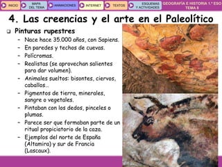 GEOGRAFÍA E HISTORIA 1.º ESO
TEMA 8
INICIOINICIO
MAPA
DEL TEMA
MAPA
DEL TEMA
ANIMACIONESANIMACIONES INTERNETINTERNET TEXTOSTEXTOSTEXTOS
ESQUEMAS
Y ACTIVIDADES
ESQUEMAS
Y ACTIVIDADES
 Pinturas rupestres
– Nace hace 35.000 años, con Sapiens.
– En paredes y techos de cuevas.
– Polícromas.
– Realistas (se aprovechan salientes
para dar volumen).
– Animales sueltos: bisontes, ciervos,
caballos…
– Pigmentos de tierra, minerales,
sangre o vegetales.
– Pintaban con los dedos, pinceles o
plumas.
– Parece ser que formaban parte de un
ritual propiciatorio de la caza.
– Ejemplos del norte de España
(Altamira) y sur de Francia
(Lascaux).
4. Las creencias y el arte en el Paleolítico
 