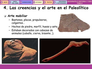 GEOGRAFÍA E HISTORIA 1.º ESO
TEMA 8
INICIOINICIO
MAPA
DEL TEMA
MAPA
DEL TEMA
ANIMACIONESANIMACIONES INTERNETINTERNET TEXTOSTEXTOSTEXTOS
ESQUEMAS
Y ACTIVIDADES
ESQUEMAS
Y ACTIVIDADES
 Arte mobiliar
– Bastones, placas, propulsores,
colgantes…
– Hechos de piedra, marfil, hueso y asta.
– Estaban decorados con cabezas de
animales (caballo, ciervo, bisonte…).
4. Las creencias y el arte en el Paleolítico
 