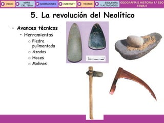 GEOGRAFÍA E HISTORIA 1.º ESO
TEMA 8
INICIOINICIO
MAPA
DEL TEMA
MAPA
DEL TEMA
ANIMACIONESANIMACIONES INTERNETINTERNET TEXTOSTEXTOSTEXTOS
ESQUEMAS
Y ACTIVIDADES
ESQUEMAS
Y ACTIVIDADES
5. La revolución del Neolítico
– Avances técnicos
• Herramientas
o Piedra
pulimentada
o Azadas
o Hoces
o Molinos
 