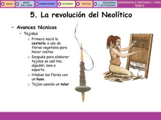 GEOGRAFÍA E HISTORIA 1.º ESO
TEMA 8
INICIOINICIO
MAPA
DEL TEMA
MAPA
DEL TEMA
ANIMACIONESANIMACIONES INTERNETINTERNET TEXTOSTEXTOSTEXTOS
ESQUEMAS
Y ACTIVIDADES
ESQUEMAS
Y ACTIVIDADES
5. La revolución del Neolítico
– Avances técnicos
• Tejidos
o Primero nació la
cestería o uso de
fibras vegetales para
hacer cestos.
o Después para elaborar
tejidos se usó lino,
algodón, lana o
esparto.
o Hilaban las fibras con
un huso.
o Tejían usando un telar.
 