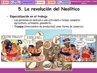 GEOGRAFÍA E HISTORIA 1.º ESO
TEMA 8
INICIOINICIO
MAPA
DEL TEMA
MAPA
DEL TEMA
ANIMACIONESANIMACIONES INTERNETINTERNET TEXTOSTEXTOSTEXTOS
ESQUEMAS
Y ACTIVIDADES
ESQUEMAS
Y ACTIVIDADES
5. La revolución del Neolítico
– Especialización en el trabajo
• Las personas se dedican a una actividad a tiempo completo:
agricultura, artesanía, ganadería…
• Trueque (intercambio de productos) como forma de comercio.
 
