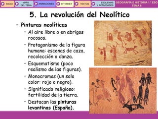 GEOGRAFÍA E HISTORIA 1.º ESO
TEMA 8
INICIOINICIO
MAPA
DEL TEMA
MAPA
DEL TEMA
ANIMACIONESANIMACIONES INTERNETINTERNET TEXTOSTEXTOSTEXTOS
ESQUEMAS
Y ACTIVIDADES
ESQUEMAS
Y ACTIVIDADES
5. La revolución del Neolítico
– Pinturas neolíticas
• Al aire libre o en abrigos
rocosos.
• Protagonismo de la figura
humana: escenas de caza,
recolección o danza.
• Esquematismo (poco
realismo de las figuras).
• Monocromas (un solo
color: rojo o negro).
• Significado religioso:
fertilidad de la tierra.
• Destacan las pinturas
levantinas (España).
 