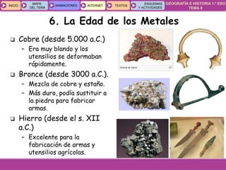 GEOGRAFÍA E HISTORIA 1.º ESO
TEMA 8
INICIOINICIO
MAPA
DEL TEMA
MAPA
DEL TEMA
ANIMACIONESANIMACIONES INTERNETINTERNET TEXTOSTEXTOSTEXTOS
ESQUEMAS
Y ACTIVIDADES
ESQUEMAS
Y ACTIVIDADES
6. La Edad de los Metales
 Cobre (desde 5.000 a.C.)
– Era muy blando y los
utensilios se deformaban
rápidamente.
 Bronce (desde 3000 a.C.).
– Mezcla de cobre y estaño.
– Más duro, podía sustituir a
la piedra para fabricar
armas.
 Hierro (desde el s. XII
a.C.)
– Excelente para la
fabricación de armas y
utensilios agrícolas.
 