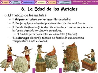 GEOGRAFÍA E HISTORIA 1.º ESO
TEMA 8
INICIOINICIO
MAPA
DEL TEMA
MAPA
DEL TEMA
ANIMACIONESANIMACIONES INTERNETINTERNET TEXTOSTEXTOSTEXTOS
ESQUEMAS
Y ACTIVIDADES
ESQUEMAS
Y ACTIVIDADES
6. La Edad de los Metales
 El trabajo de los metales
– 1. Golpear el cobre con un martillo de piedra.
– 2. Forja: golpear el metal previamente calentado al fuego.
– 3. Fundición (bronce): se derrite el metal en un horno y se le da
la forma deseada volcándolo en moldes.
• El fundido permitió mezclar varios metales (aleación).
– 4. Siderurgia (hierro): técnica de fundición que necesita
temperaturas más elevadas.
 