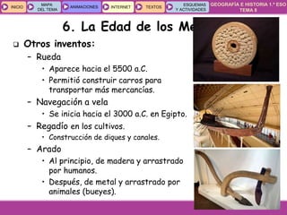 GEOGRAFÍA E HISTORIA 1.º ESO
TEMA 8
INICIOINICIO
MAPA
DEL TEMA
MAPA
DEL TEMA
ANIMACIONESANIMACIONES INTERNETINTERNET TEXTOSTEXTOSTEXTOS
ESQUEMAS
Y ACTIVIDADES
ESQUEMAS
Y ACTIVIDADES
6. La Edad de los Metales
 Otros inventos:
– Rueda
• Aparece hacia el 5500 a.C.
• Permitió construir carros para
transportar más mercancías.
– Navegación a vela
• Se inicia hacia el 3000 a.C. en Egipto.
– Regadío en los cultivos.
• Construcción de diques y canales.
– Arado
• Al principio, de madera y arrastrado
por humanos.
• Después, de metal y arrastrado por
animales (bueyes).
 