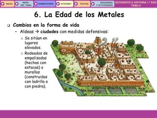 GEOGRAFÍA E HISTORIA 1.º ESO
TEMA 8
INICIOINICIO
MAPA
DEL TEMA
MAPA
DEL TEMA
ANIMACIONESANIMACIONES INTERNETINTERNET TEXTOSTEXTOSTEXTOS
ESQUEMAS
Y ACTIVIDADES
ESQUEMAS
Y ACTIVIDADES
 Cambios en la forma de vida
– Aldeas  ciudades con medidas defensivas:
o Se sitúan en
lugares
elevados.
o Rodeados de
empalizadas
(hechas con
estacas) o
murallas
(construidas
con ladrillo o
con piedra).
6. La Edad de los Metales
 