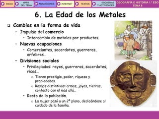 GEOGRAFÍA E HISTORIA 1.º ESO
TEMA 8
INICIOINICIO
MAPA
DEL TEMA
MAPA
DEL TEMA
ANIMACIONESANIMACIONES INTERNETINTERNET TEXTOSTEXTOSTEXTOS
ESQUEMAS
Y ACTIVIDADES
ESQUEMAS
Y ACTIVIDADES
 Cambios en la forma de vida
– Impulso del comercio
• Intercambio de metales por productos.
– Nuevas ocupaciones
• Comerciantes, sacerdotes, guerreros,
orfebres…
– Divisiones sociales
• Privilegiados: reyes, guerreros, sacerdotes,
ricos…
o Tienen prestigio, poder, riqueza y
propiedades.
o Rasgos distintivos: armas, joyas, tierras,
contacto con el más allá…
• Resto de la población.
o La mujer pasó a un 2º plano, dedicándose al
cuidado de la familia.
6. La Edad de los Metales
 