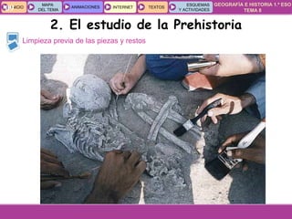 GEOGRAFÍA E HISTORIA 1.º ESO
TEMA 8
INICIOINICIO
MAPA
DEL TEMA
MAPA
DEL TEMA
ANIMACIONESANIMACIONES INTERNETINTERNET TEXTOSTEXTOSTEXTOS
ESQUEMAS
Y ACTIVIDADES
ESQUEMAS
Y ACTIVIDADES09
Limpieza previa de las piezas y restos
2. El estudio de la Prehistoria
 