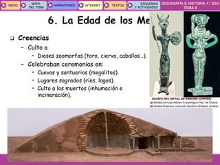 GEOGRAFÍA E HISTORIA 1.º ESO
TEMA 8
INICIOINICIO
MAPA
DEL TEMA
MAPA
DEL TEMA
ANIMACIONESANIMACIONES INTERNETINTERNET TEXTOSTEXTOSTEXTOS
ESQUEMAS
Y ACTIVIDADES
ESQUEMAS
Y ACTIVIDADES
 Creencias
– Culto a
• Dioses zoomorfos (toro, ciervo, caballos…).
– Celebraban ceremonias en:
• Cuevas y santuarios (megalitos).
• Lugares sagrados (ríos, lagos).
• Culto a los muertos (inhumación e
incineración).
6. La Edad de los Metales
 