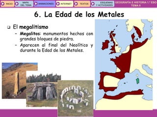 GEOGRAFÍA E HISTORIA 1.º ESO
TEMA 8
INICIOINICIO
MAPA
DEL TEMA
MAPA
DEL TEMA
ANIMACIONESANIMACIONES INTERNETINTERNET TEXTOSTEXTOSTEXTOS
ESQUEMAS
Y ACTIVIDADES
ESQUEMAS
Y ACTIVIDADES
 El megalitismo
– Megalitos: monumentos hechos con
grandes bloques de piedra.
– Aparecen al final del Neolítico y
durante la Edad de los Metales.
6. La Edad de los Metales
 